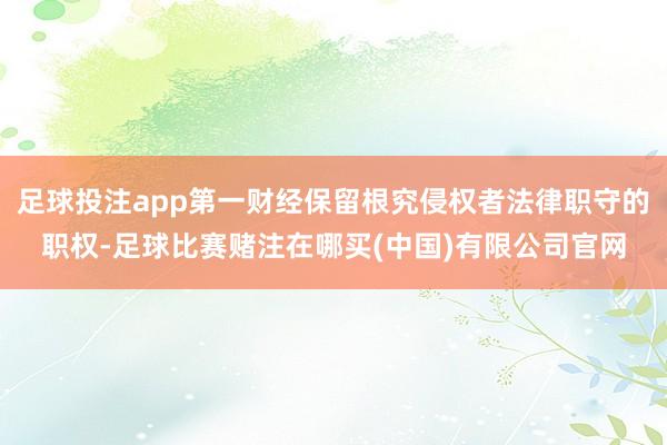 足球投注app第一财经保留根究侵权者法律职守的职权-足球比赛赌注在哪买(中国)有限公司官网