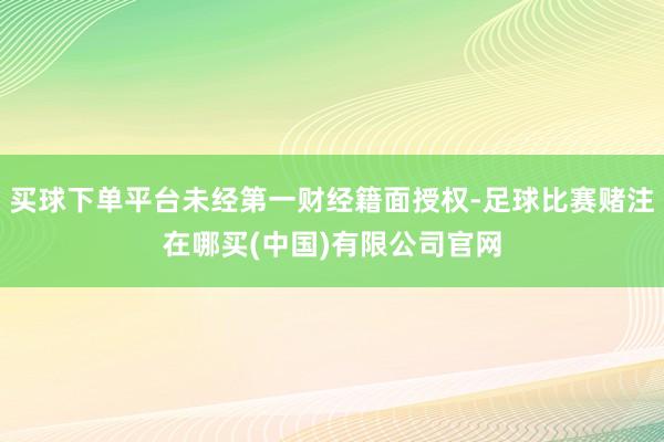 买球下单平台未经第一财经籍面授权-足球比赛赌注在哪买(中国)有限公司官网