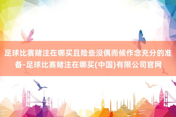足球比赛赌注在哪买且险些没偶而候作念充分的准备-足球比赛赌注在哪买(中国)有限公司官网