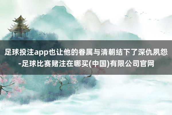 足球投注app也让他的眷属与清朝结下了深仇夙怨-足球比赛赌注在哪买(中国)有限公司官网