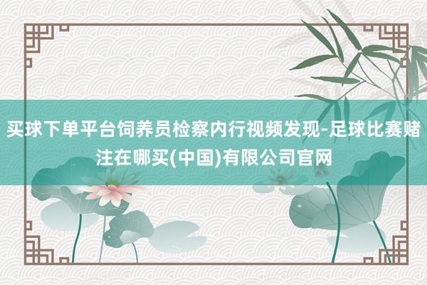 买球下单平台饲养员检察内行视频发现-足球比赛赌注在哪买(中国)有限公司官网