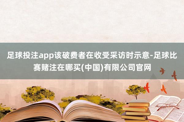 足球投注app该破费者在收受采访时示意-足球比赛赌注在哪买(中国)有限公司官网