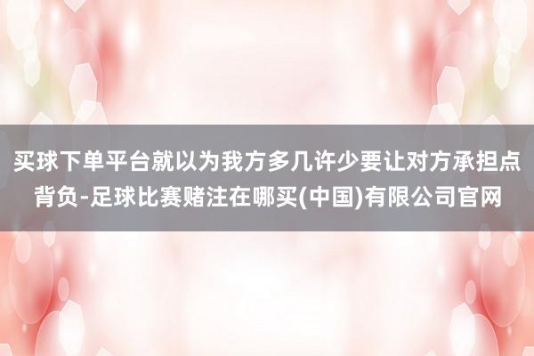 买球下单平台就以为我方多几许少要让对方承担点背负-足球比赛赌注在哪买(中国)有限公司官网