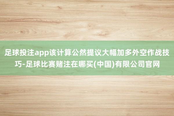 足球投注app该计算公然提议大幅加多外空作战技巧-足球比赛赌注在哪买(中国)有限公司官网