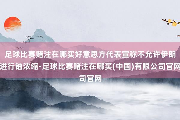 足球比赛赌注在哪买好意思方代表宣称不允许伊朗进行铀浓缩-足球比赛赌注在哪买(中国)有限公司官网