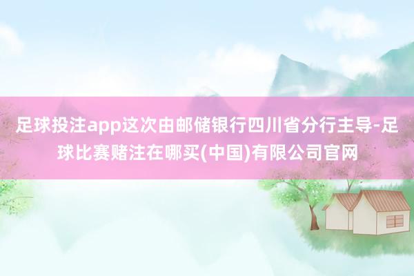 足球投注app这次由邮储银行四川省分行主导-足球比赛赌注在哪买(中国)有限公司官网