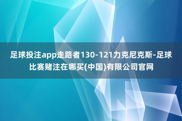 足球投注app走路者130-121力克尼克斯-足球比赛赌注在哪买(中国)有限公司官网
