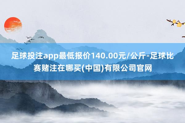 足球投注app最低报价140.00元/公斤-足球比赛赌注在哪买(中国)有限公司官网