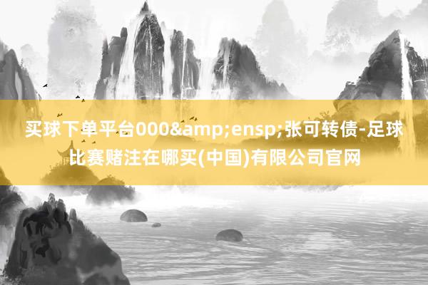 买球下单平台000 张可转债-足球比赛赌注在哪买(中国)有限公司官网