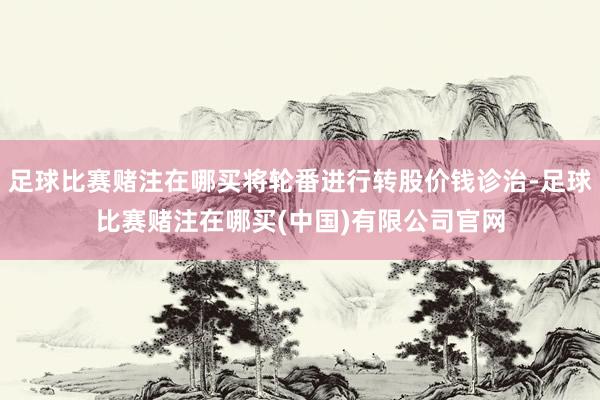 足球比赛赌注在哪买将轮番进行转股价钱诊治-足球比赛赌注在哪买(中国)有限公司官网