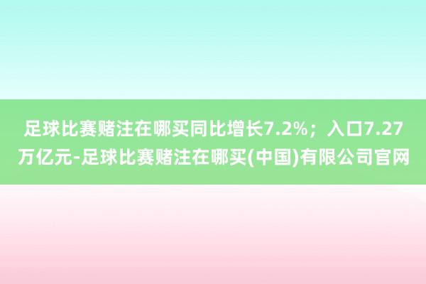 足球比赛赌注在哪买同比增长7.2%；入口7.27万亿元-足球比赛赌注在哪买(中国)有限公司官网