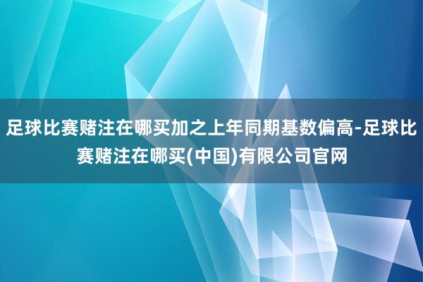 足球比赛赌注在哪买加之上年同期基数偏高-足球比赛赌注在哪买(中国)有限公司官网