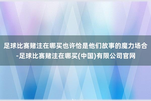 足球比赛赌注在哪买也许恰是他们故事的魔力场合-足球比赛赌注在哪买(中国)有限公司官网