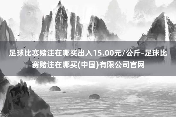 足球比赛赌注在哪买出入15.00元/公斤-足球比赛赌注在哪买(中国)有限公司官网