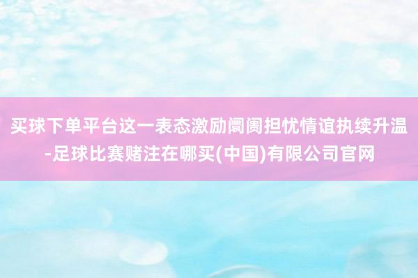 买球下单平台这一表态激励阛阓担忧情谊执续升温-足球比赛赌注在哪买(中国)有限公司官网