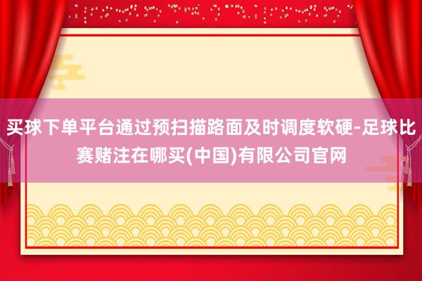 买球下单平台通过预扫描路面及时调度软硬-足球比赛赌注在哪买(中国)有限公司官网