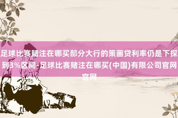足球比赛赌注在哪买部分大行的策画贷利率仍是下探到3%区间-足球比赛赌注在哪买(中国)有限公司官网