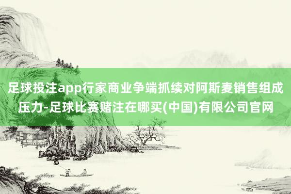 足球投注app行家商业争端抓续对阿斯麦销售组成压力-足球比赛赌注在哪买(中国)有限公司官网