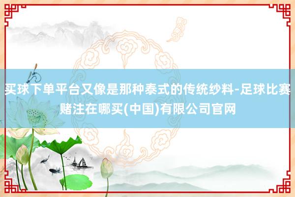 买球下单平台又像是那种泰式的传统纱料-足球比赛赌注在哪买(中国)有限公司官网