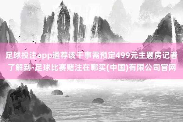 足球投注app遴荐该干事需预定499元主题房记者了解到-足球比赛赌注在哪买(中国)有限公司官网
