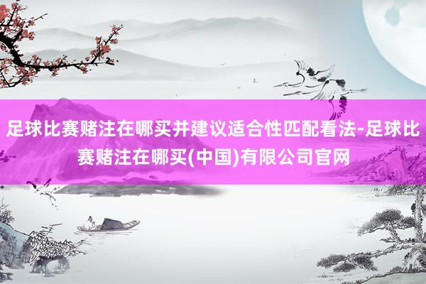 足球比赛赌注在哪买并建议适合性匹配看法-足球比赛赌注在哪买(中国)有限公司官网