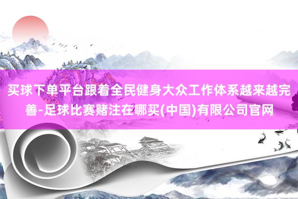 买球下单平台跟着全民健身大众工作体系越来越完善-足球比赛赌注在哪买(中国)有限公司官网
