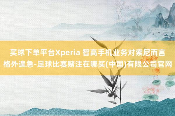 买球下单平台Xperia 智高手机业务对索尼而言格外遑急-足球比赛赌注在哪买(中国)有限公司官网