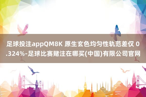 足球投注appQM8K 原生玄色均匀性轨范差仅 0.324%-足球比赛赌注在哪买(中国)有限公司官网