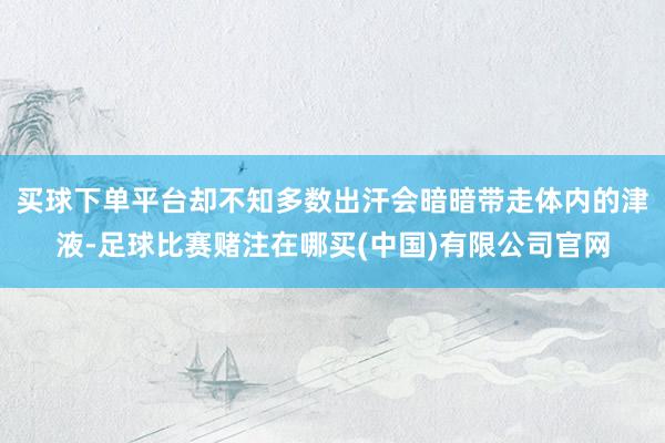 买球下单平台却不知多数出汗会暗暗带走体内的津液-足球比赛赌注在哪买(中国)有限公司官网