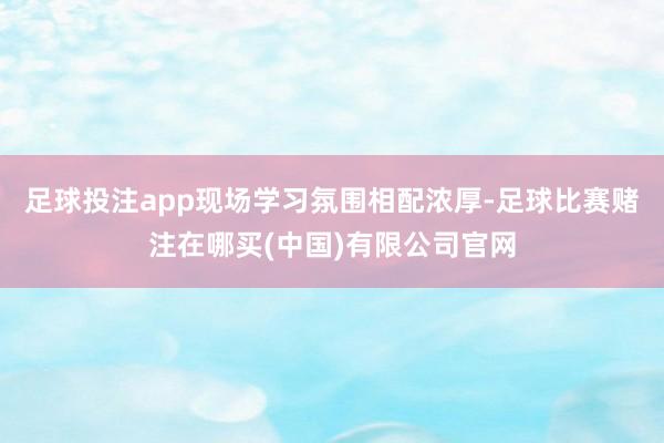足球投注app现场学习氛围相配浓厚-足球比赛赌注在哪买(中国)有限公司官网