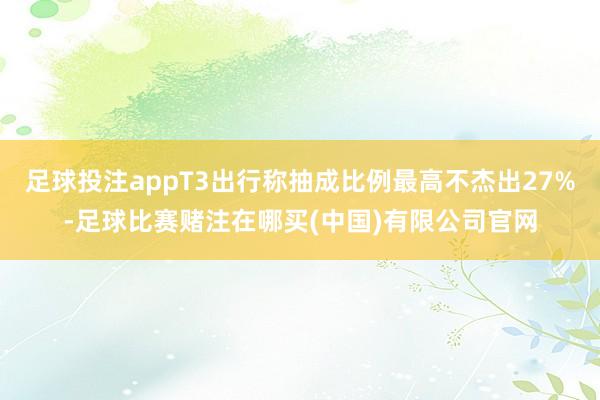 足球投注appT3出行称抽成比例最高不杰出27%-足球比赛赌注在哪买(中国)有限公司官网