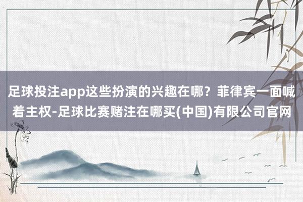 足球投注app这些扮演的兴趣在哪？菲律宾一面喊着主权-足球比赛赌注在哪买(中国)有限公司官网