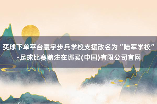 买球下单平台寰宇步兵学校支援改名为“陆军学校”-足球比赛赌注在哪买(中国)有限公司官网