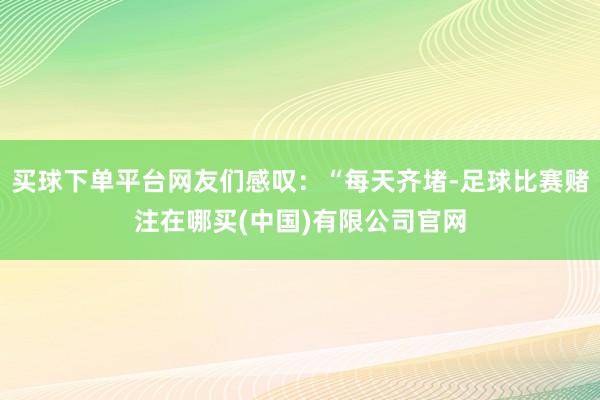 买球下单平台网友们感叹：“每天齐堵-足球比赛赌注在哪买(中国)有限公司官网