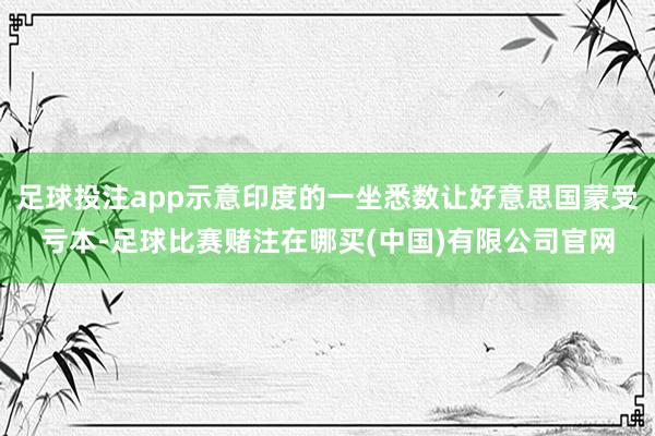 足球投注app示意印度的一坐悉数让好意思国蒙受亏本-足球比赛赌注在哪买(中国)有限公司官网