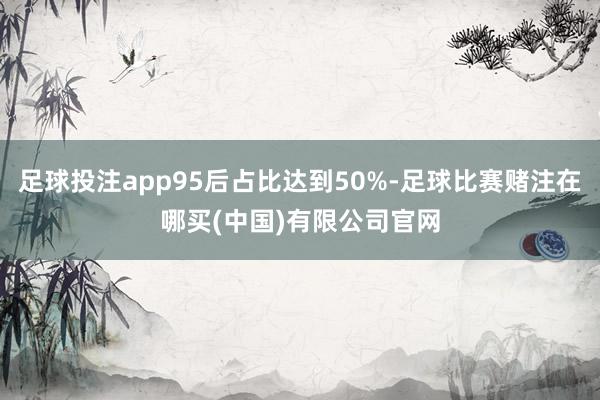 足球投注app95后占比达到50%-足球比赛赌注在哪买(中国)有限公司官网