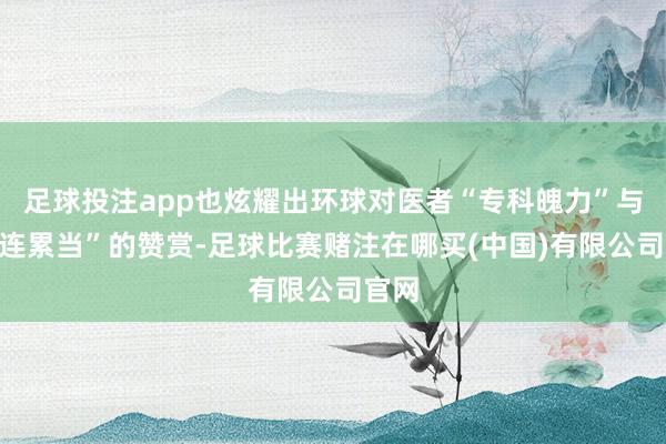 足球投注app也炫耀出环球对医者“专科魄力”与“背连累当”的赞赏-足球比赛赌注在哪买(中国)有限公司官网