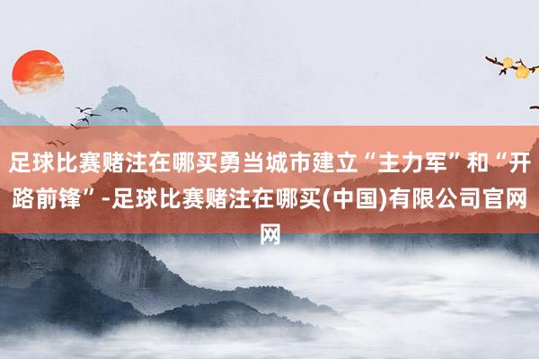 足球比赛赌注在哪买勇当城市建立“主力军”和“开路前锋”-足球比赛赌注在哪买(中国)有限公司官网