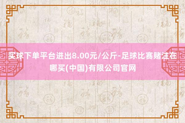 买球下单平台进出8.00元/公斤-足球比赛赌注在哪买(中国)有限公司官网