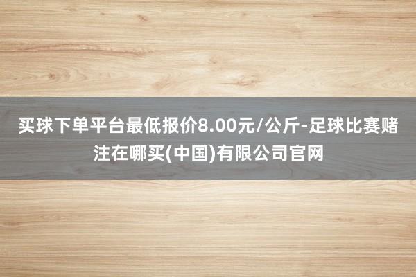 买球下单平台最低报价8.00元/公斤-足球比赛赌注在哪买(中国)有限公司官网