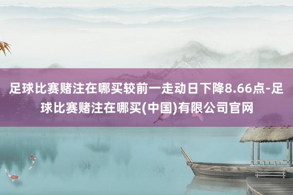 足球比赛赌注在哪买较前一走动日下降8.66点-足球比赛赌注在哪买(中国)有限公司官网