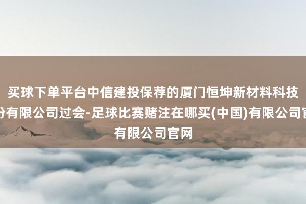 买球下单平台中信建投保荐的厦门恒坤新材料科技股份有限公司过会-足球比赛赌注在哪买(中国)有限公司官网