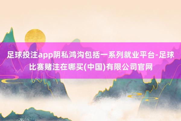 足球投注app阴私鸿沟包括一系列就业平台-足球比赛赌注在哪买(中国)有限公司官网