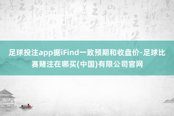 足球投注app据iFind一致预期和收盘价-足球比赛赌注在哪买(中国)有限公司官网