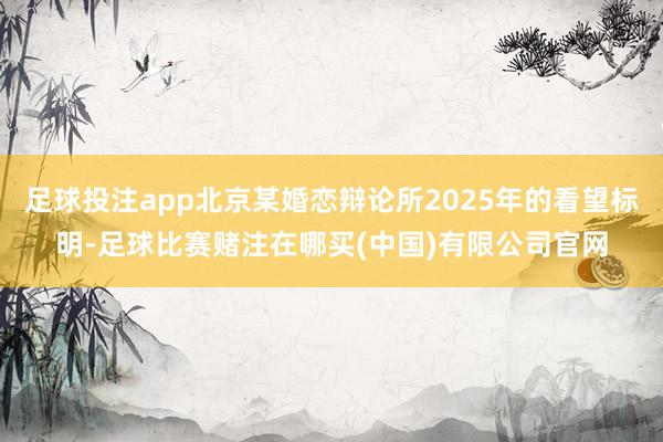 足球投注app北京某婚恋辩论所2025年的看望标明-足球比赛赌注在哪买(中国)有限公司官网