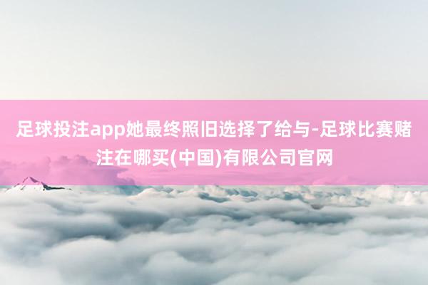 足球投注app她最终照旧选择了给与-足球比赛赌注在哪买(中国)有限公司官网
