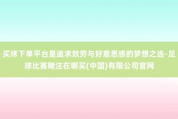 买球下单平台是追求效劳与好意思感的梦想之选-足球比赛赌注在哪买(中国)有限公司官网