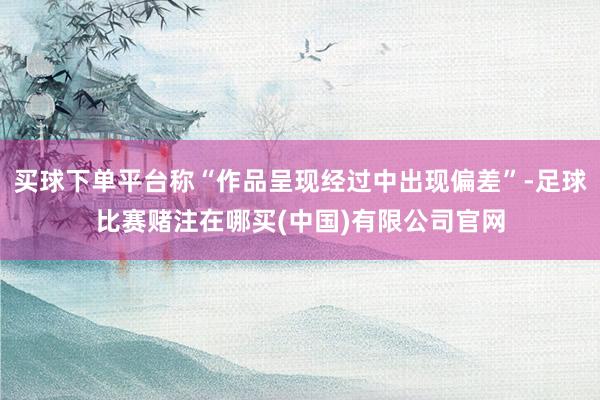 买球下单平台称“作品呈现经过中出现偏差”-足球比赛赌注在哪买(中国)有限公司官网