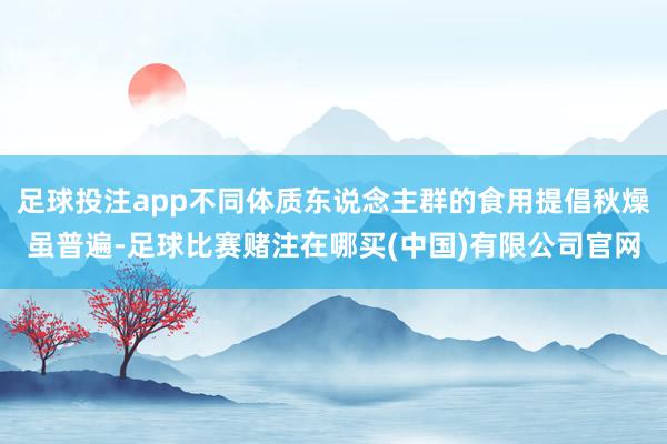 足球投注app不同体质东说念主群的食用提倡秋燥虽普遍-足球比赛赌注在哪买(中国)有限公司官网