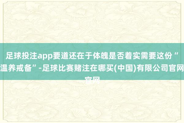 足球投注app要道还在于体魄是否着实需要这份“温养戒备”-足球比赛赌注在哪买(中国)有限公司官网